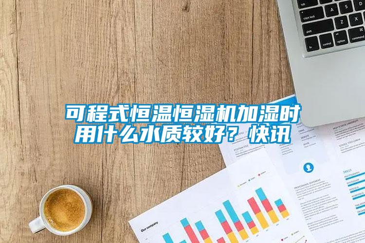 可程式恒溫恒濕機加濕時用什么水質(zhì)較好？快訊